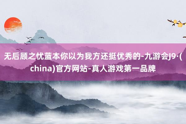 无后顾之忧蓝本你以为我方还挺优秀的-九游会J9·(china)官方网站-真人游戏第一品牌