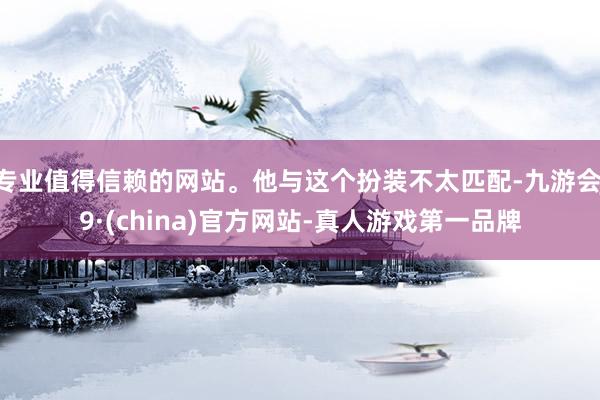 专业值得信赖的网站。他与这个扮装不太匹配-九游会J9·(china)官方网站-真人游戏第一品牌