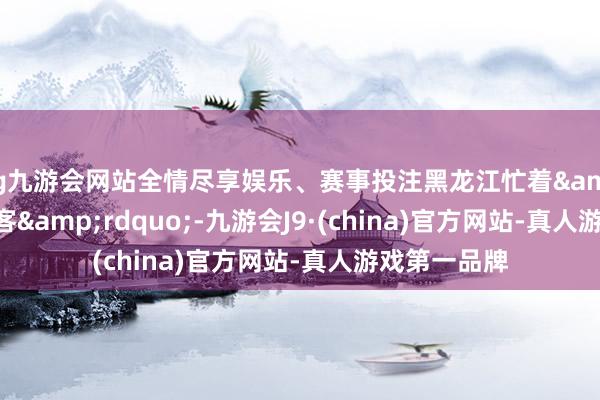 ag九游会网站全情尽享娱乐、赛事投注黑龙江忙着&ldquo;宠客&rdquo;-九游会J9·(china)官方网站-真人游戏第一品牌