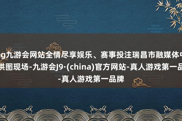 ag九游会网站全情尽享娱乐、赛事投注瑞昌市融媒体中心供图　　现场-九游会J9·(china)官方网站-真人游戏第一品牌