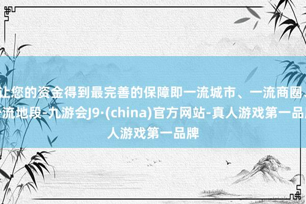 让您的资金得到最完善的保障即一流城市、一流商圈、一流地段-九游会J9·(china)官方网站-真人游戏第一品牌