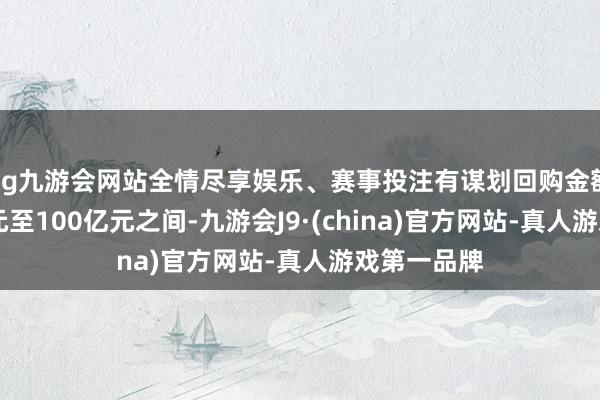 ag九游会网站全情尽享娱乐、赛事投注有谋划回购金额介于50亿元至100亿元之间-九游会J9·(china)官方网站-真人游戏第一品牌