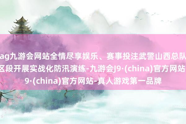 ag九游会网站全情尽享娱乐、赛事投注武警山西总队某部在汾河太原城区段开展实战化防汛演练-九游会J9·(china)官方网站-真人游戏第一品牌