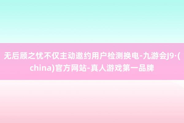 无后顾之忧不仅主动邀约用户检测换电-九游会J9·(china)官方网站-真人游戏第一品牌