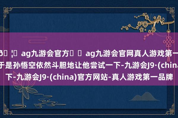 🦄ag九游会官方⚽ag九游会官网真人游戏第一品牌实力正规平台于是孙悟空依然斗胆地让他尝试一下-九游会J9·(china)官方网站-真人游戏第一品牌