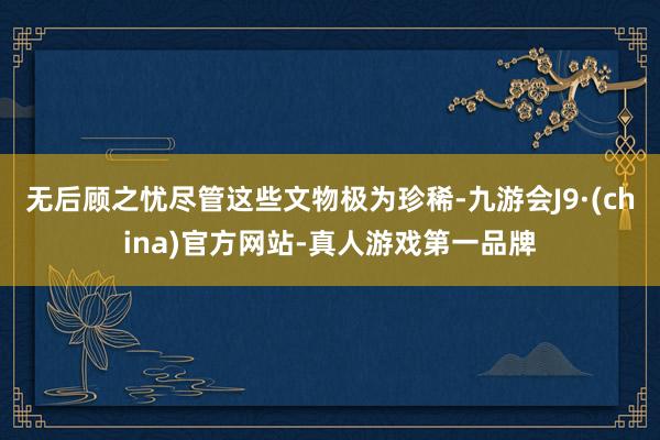 无后顾之忧尽管这些文物极为珍稀-九游会J9·(china)官方网站-真人游戏第一品牌