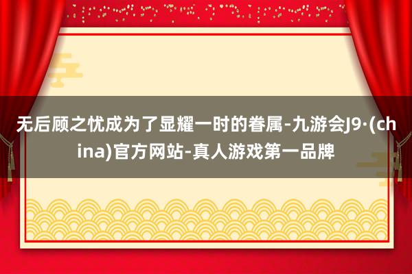 无后顾之忧成为了显耀一时的眷属-九游会J9·(china)官方网站-真人游戏第一品牌