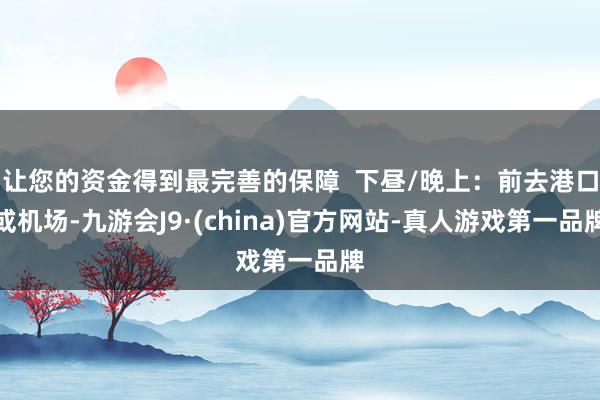 让您的资金得到最完善的保障  下昼/晚上：前去港口或机场-九游会J9·(china)官方网站-真人游戏第一品牌