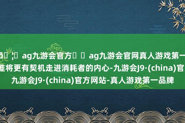 🦄ag九游会官方⚽ag九游会官网真人游戏第一品牌实力正规平台谁将更有契机走进消耗者的内心-九游会J9·(china)官方网站-真人游戏第一品牌