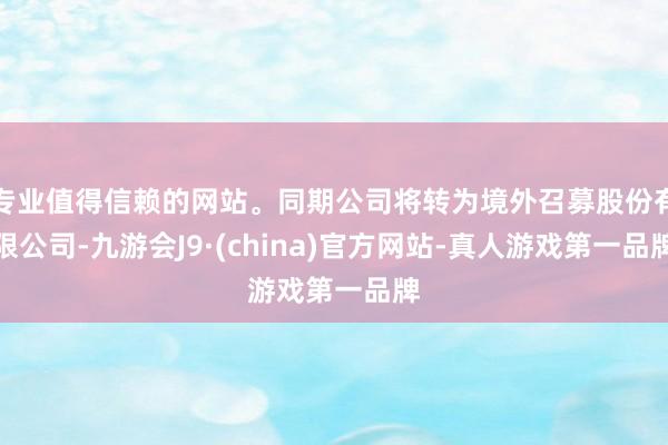 专业值得信赖的网站。同期公司将转为境外召募股份有限公司-九游会J9·(china)官方网站-真人游戏第一品牌