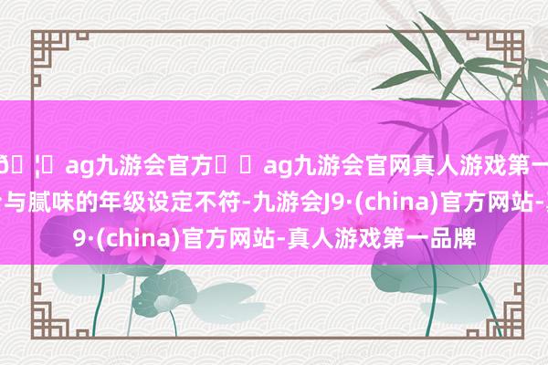 🦄ag九游会官方⚽ag九游会官网真人游戏第一品牌实力正规平台与腻味的年级设定不符-九游会J9·(china)官方网站-真人游戏第一品牌