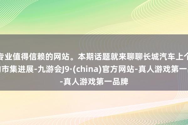 专业值得信赖的网站。本期话题就来聊聊长城汽车上个月的市集进展-九游会J9·(china)官方网站-真人游戏第一品牌