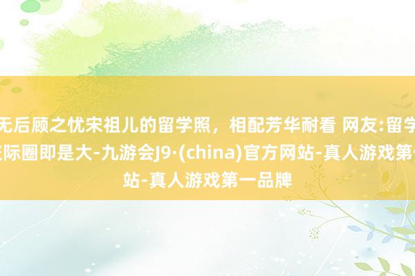 无后顾之忧宋祖儿的留学照，相配芳华耐看 网友:留学生的交际圈即是大-九游会J9·(china)官方网站-真人游戏第一品牌