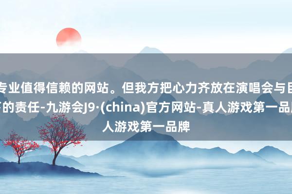 专业值得信赖的网站。但我方把心力齐放在演唱会与目下的责任-九游会J9·(china)官方网站-真人游戏第一品牌