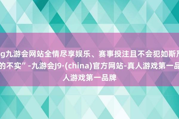 ag九游会网站全情尽享娱乐、赛事投注且不会犯如斯严重的不实”-九游会J9·(china)官方网站-真人游戏第一品牌