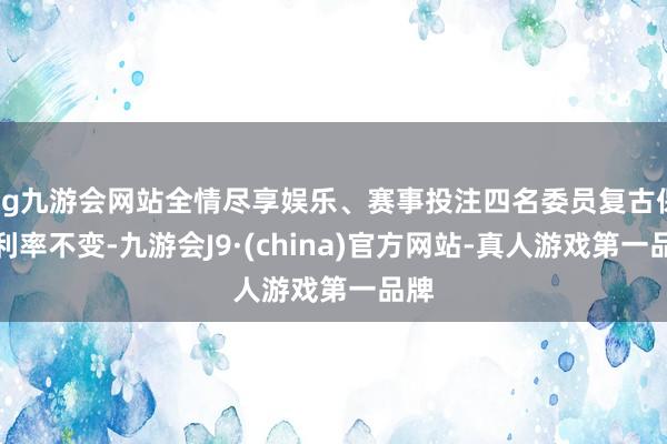 ag九游会网站全情尽享娱乐、赛事投注四名委员复古保管利率不变-九游会J9·(china)官方网站-真人游戏第一品牌