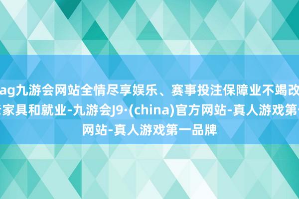 ag九游会网站全情尽享娱乐、赛事投注保障业不竭改换养老家具和就业-九游会J9·(china)官方网站-真人游戏第一品牌