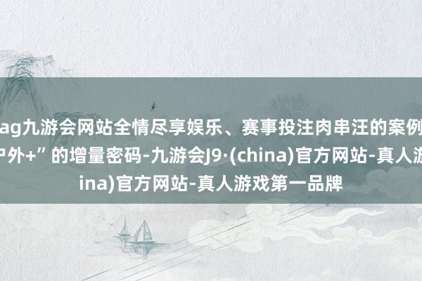 ag九游会网站全情尽享娱乐、赛事投注肉串汪的案例也撕开了“户外+”的增量密码-九游会J9·(china)官方网站-真人游戏第一品牌