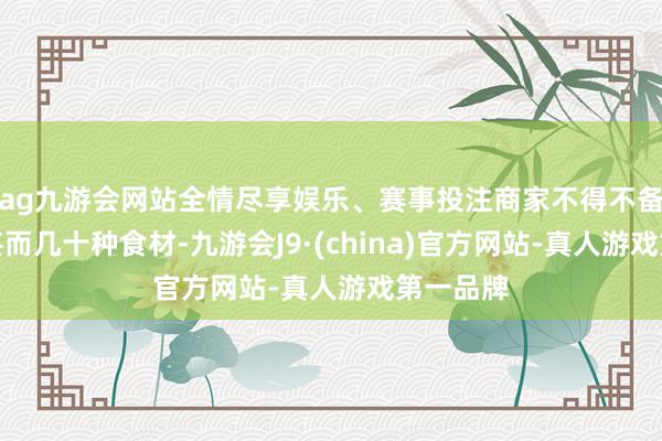 ag九游会网站全情尽享娱乐、赛事投注商家不得不备皆十几甚而几十种食材-九游会J9·(china)官方网站-真人游戏第一品牌