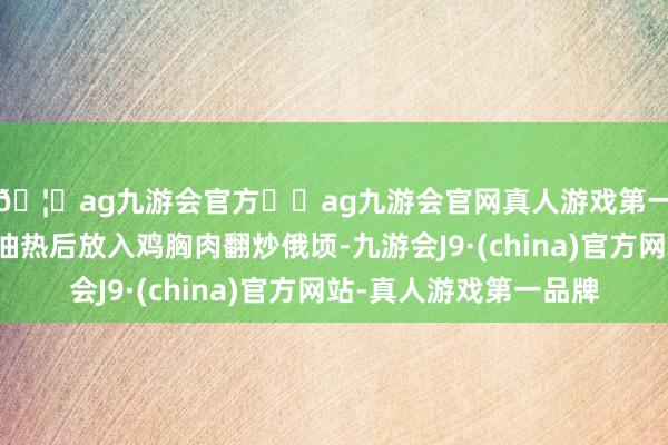 🦄ag九游会官方⚽ag九游会官网真人游戏第一品牌实力正规平台油热后放入鸡胸肉翻炒俄顷-九游会J9·(china)官方网站-真人游戏第一品牌
