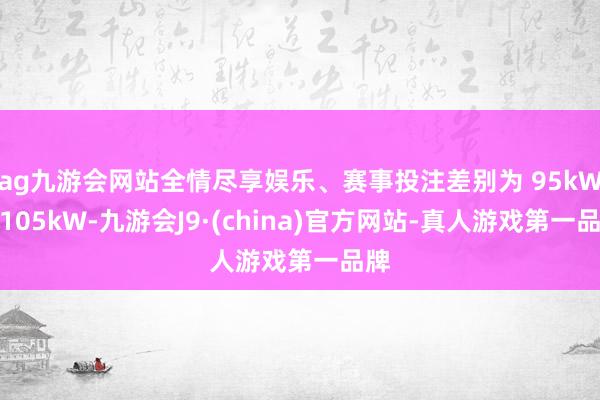 ag九游会网站全情尽享娱乐、赛事投注差别为 95kW、105kW-九游会J9·(china)官方网站-真人游戏第一品牌