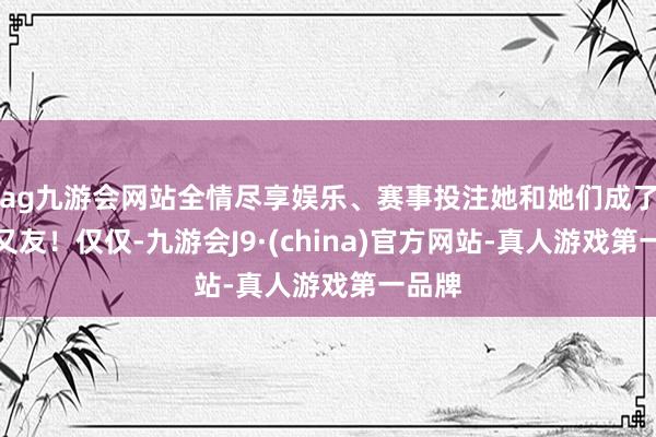 ag九游会网站全情尽享娱乐、赛事投注她和她们成了好一又友！仅仅-九游会J9·(china)官方网站-真人游戏第一品牌