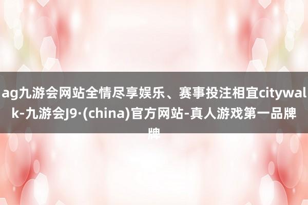 ag九游会网站全情尽享娱乐、赛事投注相宜citywalk-九游会J9·(china)官方网站-真人游戏第一品牌