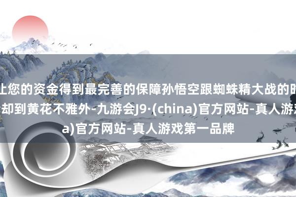 让您的资金得到最完善的保障孙悟空跟蜘蛛精大战的时分：“行者却到黄花不雅外-九游会J9·(china)官方网站-真人游戏第一品牌