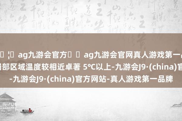 🦄ag九游会官方⚽ag九游会官网真人游戏第一品牌实力正规平台若局部区域温度较相近卓著 5℃以上-九游会J9·(china)官方网站-真人游戏第一品牌