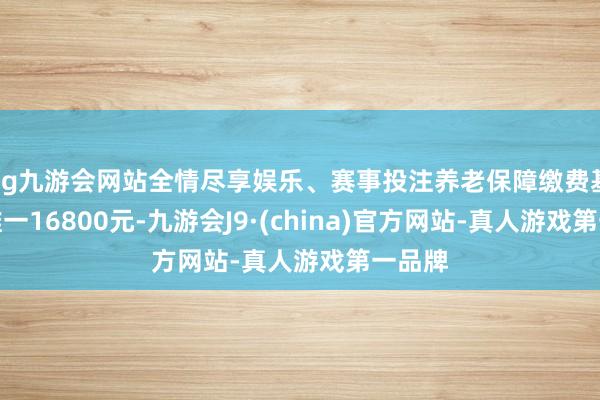 ag九游会网站全情尽享娱乐、赛事投注养老保障缴费基数却唯一16800元-九游会J9·(china)官方网站-真人游戏第一品牌