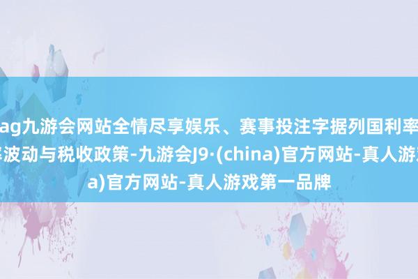 ag九游会网站全情尽享娱乐、赛事投注字据列国利率弧线、汇率波动与税收政策-九游会J9·(china)官方网站-真人游戏第一品牌