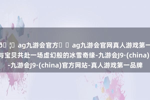 🦄ag九游会官方⚽ag九游会官网真人游戏第一品牌实力正规平台与宝贝共赴一场虚幻般的冰雪奇缘-九游会J9·(china)官方网站-真人游戏第一品牌