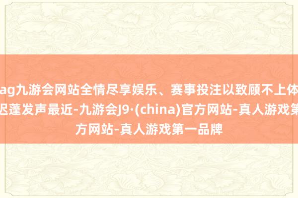 ag九游会网站全情尽享娱乐、赛事投注以致顾不上体面？为迟蓬发声最近-九游会J9·(china)官方网站-真人游戏第一品牌