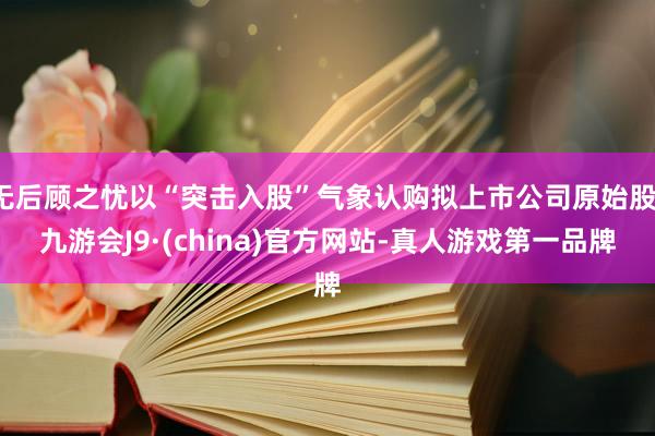 无后顾之忧以“突击入股”气象认购拟上市公司原始股-九游会J9·(china)官方网站-真人游戏第一品牌