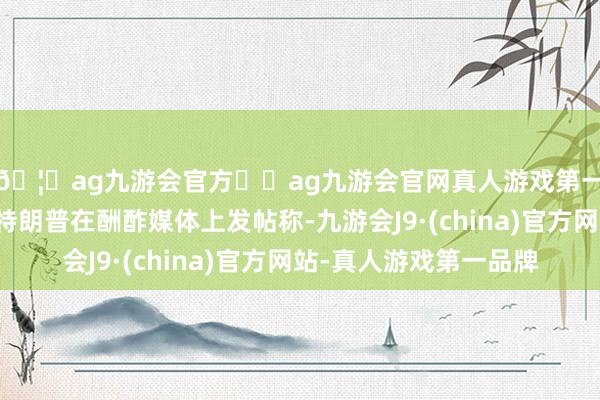 🦄ag九游会官方⚽ag九游会官网真人游戏第一品牌实力正规平台特朗普在酬酢媒体上发帖称-九游会J9·(china)官方网站-真人游戏第一品牌