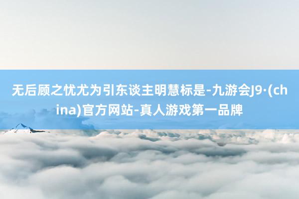 无后顾之忧尤为引东谈主明慧标是-九游会J9·(china)官方网站-真人游戏第一品牌