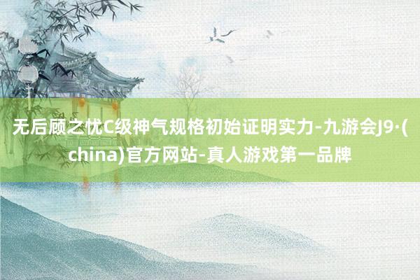 无后顾之忧C级神气规格初始证明实力-九游会J9·(china)官方网站-真人游戏第一品牌