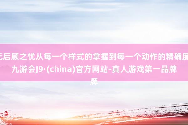无后顾之忧从每一个样式的拿握到每一个动作的精确度-九游会J9·(china)官方网站-真人游戏第一品牌