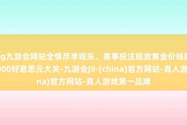 ag九游会网站全情尽享娱乐、赛事投注现货黄金价钱蹂躏每盎司4000好意思元大关-九游会J9·(china)官方网站-真人游戏第一品牌