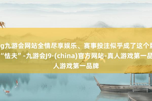 ag九游会网站全情尽享娱乐、赛事投注似乎成了这个版块“怯夫”-九游会J9·(china)官方网站-真人游戏第一品牌