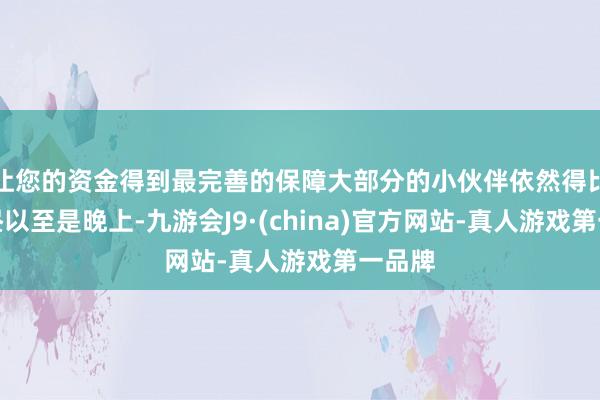 让您的资金得到最完善的保障大部分的小伙伴依然得比及下昼以至是晚上-九游会J9·(china)官方网站-真人游戏第一品牌