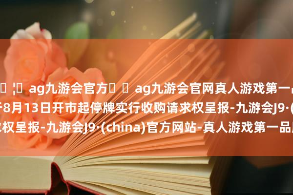 🦄ag九游会官方⚽ag九游会官网真人游戏第一品牌实力正规平台并于8月13日开市起停牌实行收购请求权呈报-九游会J9·(china)官方网站-真人游戏第一品牌