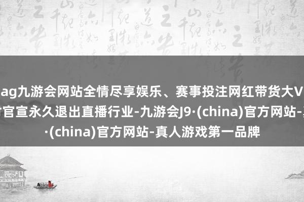 ag九游会网站全情尽享娱乐、赛事投注网红带货大V辛巴转眼在直播时官宣永久退出直播行业-九游会J9·(china)官方网站-真人游戏第一品牌