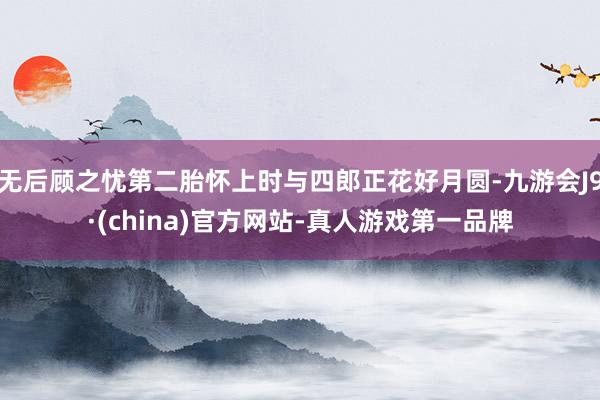 无后顾之忧第二胎怀上时与四郎正花好月圆-九游会J9·(china)官方网站-真人游戏第一品牌