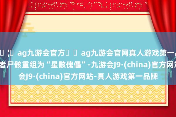 🦄ag九游会官方⚽ag九游会官网真人游戏第一品牌实力正规平台一火者尸骸重组为“星骸傀儡”-九游会J9·(china)官方网站-真人游戏第一品牌