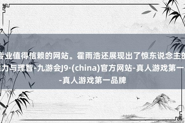 专业值得信赖的网站。霍雨浩还展现出了惊东说念主的创造力与理智-九游会J9·(china)官方网站-真人游戏第一品牌