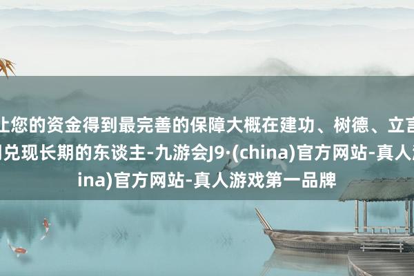 让您的资金得到最完善的保障大概在建功、树德、立言这三方面同期兑现长期的东谈主-九游会J9·(china)官方网站-真人游戏第一品牌