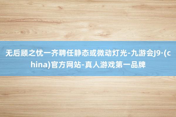 无后顾之忧一齐聘任静态或微动灯光-九游会J9·(china)官方网站-真人游戏第一品牌