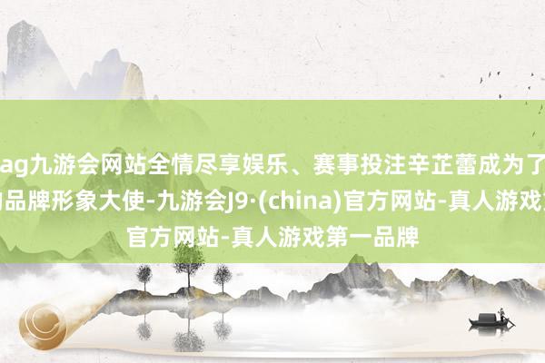 ag九游会网站全情尽享娱乐、赛事投注辛芷蕾成为了香奈儿的品牌形象大使-九游会J9·(china)官方网站-真人游戏第一品牌