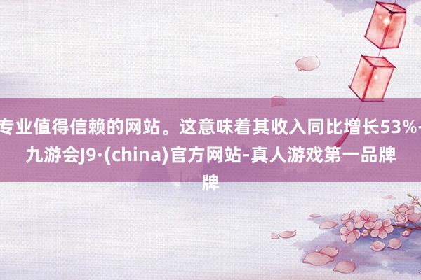 专业值得信赖的网站。这意味着其收入同比增长53%-九游会J9·(china)官方网站-真人游戏第一品牌